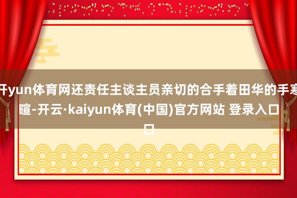开yun体育网还责任主谈主员亲切的合手着田华的手寒暄-开云·kaiyun体育(中国)官方网站 登录入口