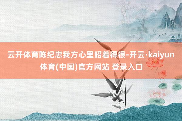 云开体育陈纪忠我方心里昭着得很-开云·kaiyun体育(中国)官方网站 登录入口