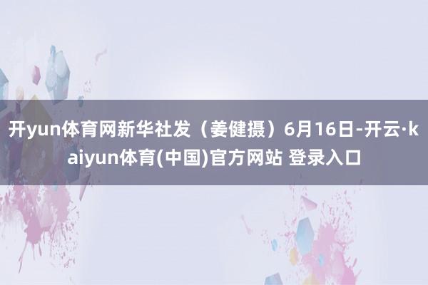 开yun体育网新华社发（姜健摄）6月16日-开云·kaiyun体育(中国)官方网站 登录入口