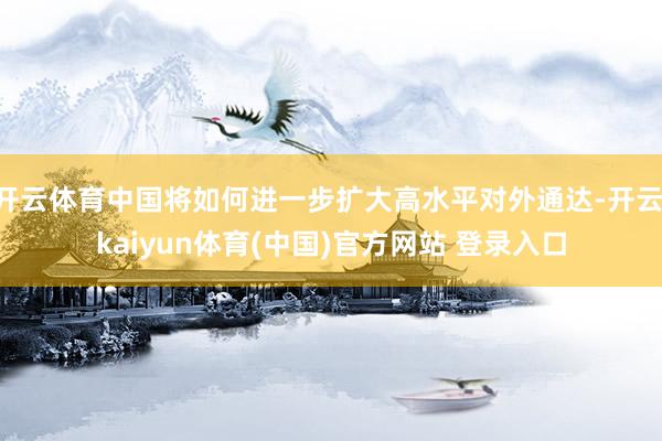开云体育中国将如何进一步扩大高水平对外通达-开云·kaiyun体育(中国)官方网站 登录入口