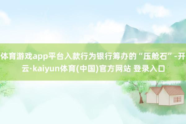 体育游戏app平台入款行为银行筹办的“压舱石”-开云·kaiyun体育(中国)官方网站 登录入口