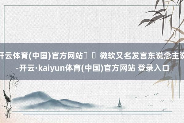 开云体育(中国)官方网站  微软又名发言东说念主说-开云·kaiyun体育(中国)官方网站 登录入口