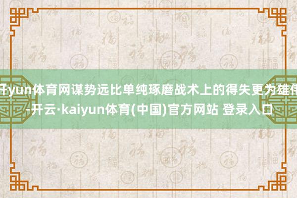 开yun体育网谋势远比单纯琢磨战术上的得失更为雄伟-开云·kaiyun体育(中国)官方网站 登录入口