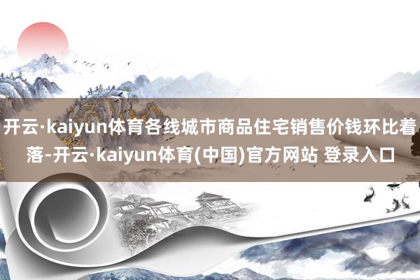 开云·kaiyun体育各线城市商品住宅销售价钱环比着落-开云·kaiyun体育(中国)官方网站 登录入口