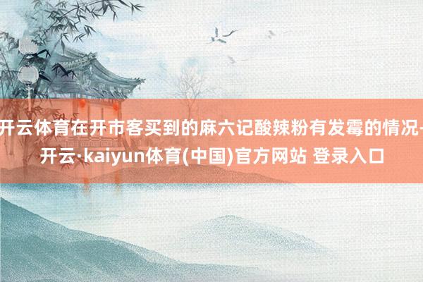 开云体育在开市客买到的麻六记酸辣粉有发霉的情况-开云·kaiyun体育(中国)官方网站 登录入口