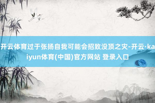 开云体育过于张扬自我可能会招致没顶之灾-开云·kaiyun体育(中国)官方网站 登录入口