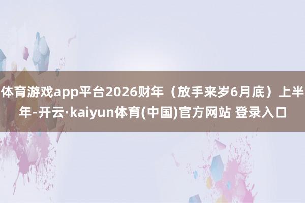 体育游戏app平台2026财年(放手来岁6月底)上半年-开云·kaiyun体育(中国)官方网站 登录入口