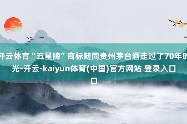 开云体育“五星牌”商标随同贵州茅台酒走过了70年时光-开云·kaiyun体育(中国)官方网站 登录入口