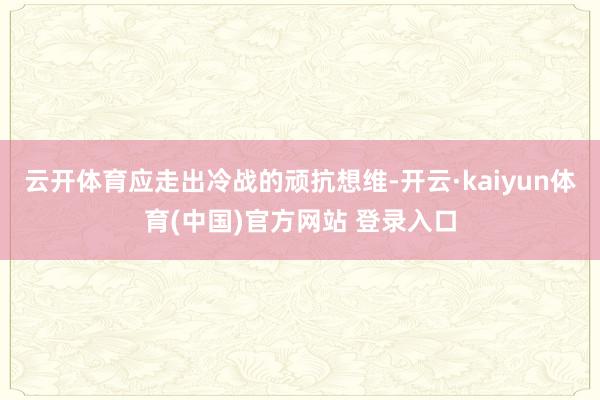 云开体育应走出冷战的顽抗想维-开云·kaiyun体育(中国)官方网站 登录入口