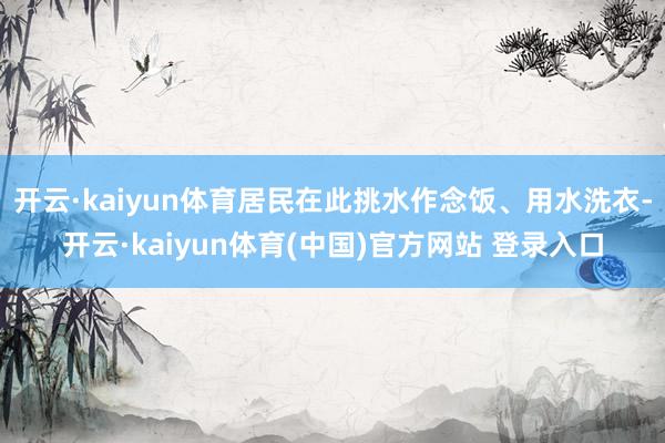 开云·kaiyun体育居民在此挑水作念饭、用水洗衣-开云·kaiyun体育(中国)官方网站 登录入口