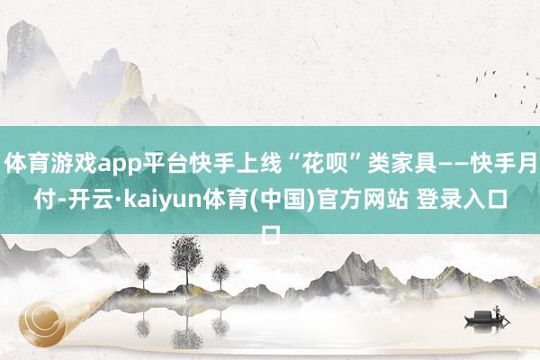 体育游戏app平台快手上线“花呗”类家具——快手月付-开云·kaiyun体育(中国)官方网站 登录入口