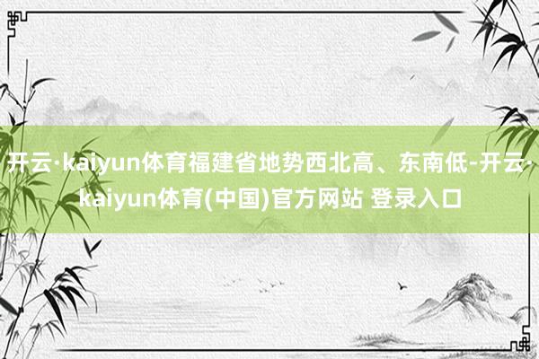 开云·kaiyun体育福建省地势西北高、东南低-开云·kaiyun体育(中国)官方网站 登录入口