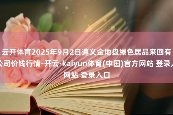 云开体育2025年9月2日遵义金地盘绿色居品来回有限公司价钱行情-开云·kaiyun体育(中国)官方网站 登录入口