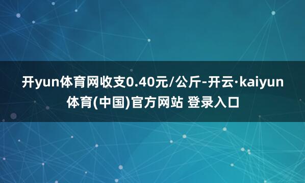 开yun体育网收支0.40元/公斤-开云·kaiyun体育(中国)官方网站 登录入口