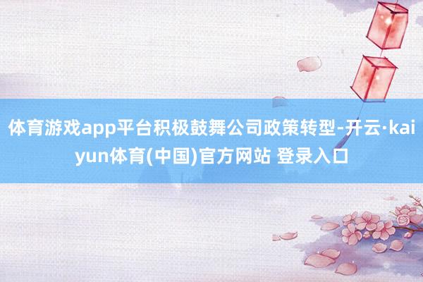 体育游戏app平台积极鼓舞公司政策转型-开云·kaiyun体育(中国)官方网站 登录入口