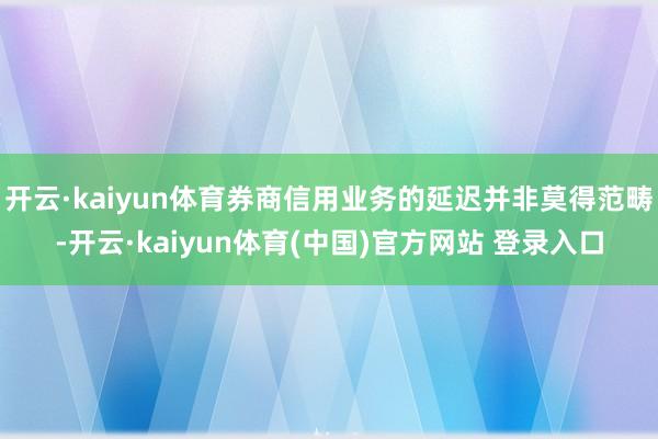 开云·kaiyun体育券商信用业务的延迟并非莫得范畴-开云·kaiyun体育(中国)官方网站 登录入口