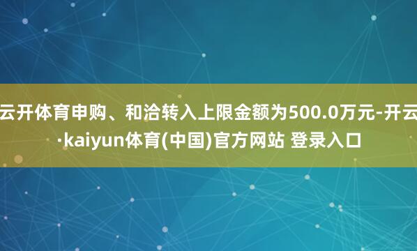 云开体育申购、和洽转入上限金额为500.0万元-开云·kaiyun体育(中国)官方网站 登录入口