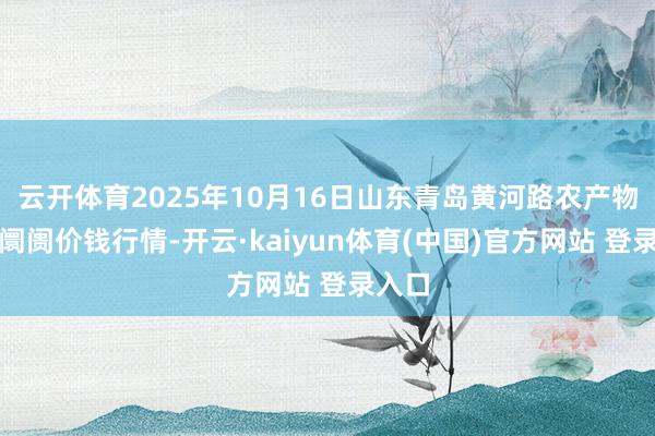 云开体育2025年10月16日山东青岛黄河路农产物批发阛阓价钱行情-开云·kaiyun体育(中国)官方网站 登录入口