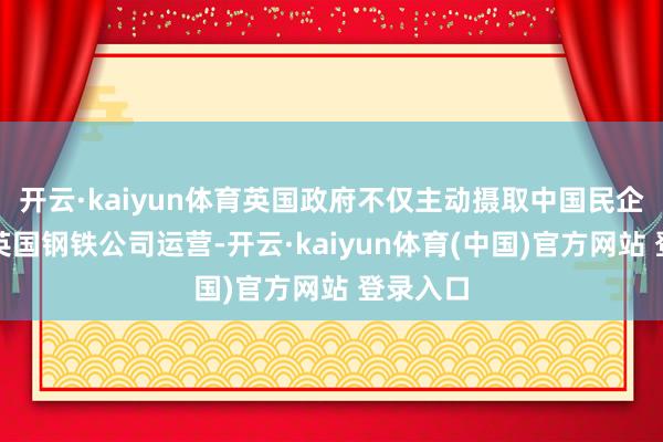 开云·kaiyun体育英国政府不仅主动摄取中国民企收购的英国钢铁公司运营-开云·kaiyun体育(中国)官方网站 登录入口