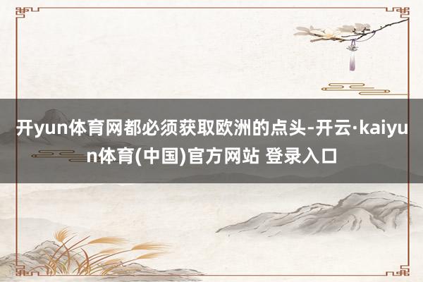 开yun体育网都必须获取欧洲的点头-开云·kaiyun体育(中国)官方网站 登录入口