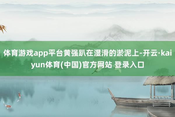 体育游戏app平台黄强趴在湿滑的淤泥上-开云·kaiyun体育(中国)官方网站 登录入口